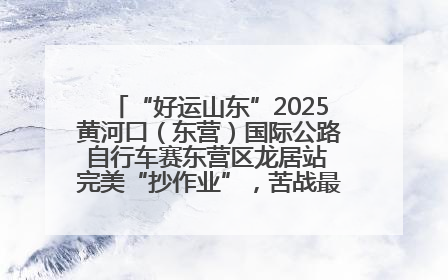 “好运山东”2025黄河口（东营）国际公路自行车赛东营区龙居站 完美“抄作业”，苦战最后时刻黄衫易主